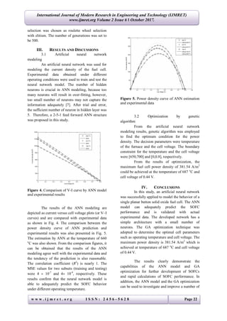 International Journal of Modern Research in Engineering and Technology (IJMRET)
www.ijmret.org Volume 2 Issue 6 ǁ October 2017.
w w w . i j m r e t . o r g I S S N : 2 4 5 6 - 5 6 2 8 Page 22
selection was chosen as roulette wheel selection
with elitism. The number of generations was set to
be 500.
III. RESULTS AND DISCUSSIONS
3.1 Artificial neural network
modeling
An artificial neural network was used for
modeling the current density of the fuel cell.
Experimental data obtained under different
operating conditions were used to train and test the
neural network model. The number of hidden
neurons is crucial in ANN modeling, because too
many neurons will result in over-fitting, however,
too small number of neurons may not capture the
information adequately [7]. After trial and error,
the sufficient number of neuron in hidden layer was
5. Therefore, a 2-5-1 feed forward ANN structure
was proposed in this study.
Figure 4. Comparison of V-I curve by ANN model
and experimental results
The results of the ANN modeling are
depicted as current versus cell voltage plots (or V–I
curves) and are compared with experimental data
as shown in Fig. 4. The comparison between the
power density curve of ANN prediction and
experimental results was also presented in Fig. 5.
The estimation by ANN at the temperature of 660
o
C was also shown. From the comparison figures, it
can be obtained that the results of the ANN
modeling agree well with the experimental data and
the tendency of the prediction is also reasonable.
The correlation coefficient (R2
) is nearly 1. The
MSE values for two subsets (training and testing)
were 4  10-7
and 4 10-4
, respectively. These
results confirm that the neural network model is
able to adequately predict the SOFC behavior
under different operating temperature.
Figure 5. Power density curve of ANN estimation
and experimental data
3.2 Optimization by genetic
algorithm
From the artificial neural network
modeling results, genetic algorithm was employed
to find the optimum condition for the power
density. The decision parameters were temperature
of the furnace and the cell voltage. The boundary
constraint for the temperature and the cell voltage
were [650,700] and [0,0.8], respectively.
From the results of optimization, the
maximum fuel cell power density of 381.54 A/m2
could be achieved at the temperature of 687 o
C and
cell voltage of 0.44 V.
IV. CONCLUSIONS
In this study, an artificial neural network
was successfully applied to model the behavior of a
single planar button solid oxide fuel cell. The ANN
model can adequately predict the SOFC
performance and is validated with actual
experimental data. The developed network has a
simple architecture with a small number of
neurons. The GA optimization technique was
adopted to determine the optimal cell parameters
such as operating temperature and cell voltage. The
maximum power density is 381.54 A/m2
which is
achieved at temperature of 687 o
C and cell voltage
of 0.44 V.
The results clearly demonstrate the
capabilities of the ANN model and GA
optimization for further development of SOFCs
and rapid calculations of SOFC performance. In
addition, the ANN model and the GA optimization
can be used to investigate and improve a number of
 