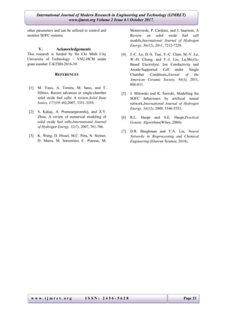 International Journal of Modern Research in Engineering and Technology (IJMRET)
www.ijmret.org Volume 2 Issue 6 ǁ October 2017.
w w w . i j m r e t . o r g I S S N : 2 4 5 6 - 5 6 2 8 Page 23
other parameters and can be utilized to control and
monitor SOFC systems.
V. Acknowledgements
This research is funded by Ho Chi Minh City
University of Technology – VNU-HCM under
grant number T-KTHH-2016-39.
REFERENCES
[1] M. Yano, A. Tomita, M. Sano, and T.
Hibino, Recent advances in single-chamber
solid oxide fuel cells: A review,Solid State
Ionics, 177(39–40),2007, 3351-3359.
[2] S. Kakaç, A. Pramuanjaroenkij, and X.Y.
Zhou, A review of numerical modeling of
solid oxide fuel cells,International Journal
of Hydrogen Energy, 32(7), 2007, 761-786.
[3] K. Wang, D. Hissel, M.C. Péra, N. Steiner,
D. Marra, M. Sorrentino, C. Pianese, M.
Monteverde, P. Cardone, and J. Saarinen, A
Review on solid oxide fuel cell
models,International Journal of Hydrogen
Energy, 36(12), 2011, 7212-7228.
[4] J.-C. Lo, D.-S. Tsai, Y.-C. Chen, M.-V. Le,
W.-H. Chung, and F.-J. Liu, La2Mo2O9-
Based Electrolyte: Ion Conductivity and
Anode-Supported Cell under Single
Chamber Conditions,Journal of the
American Ceramic Society, 94(3), 2011,
806-811.
[5] J. Milewski and K. Świrski, Modelling the
SOFC behaviours by artificial neural
network,International Journal of Hydrogen
Energy, 34(13), 2009, 5546-5553.
[6] R.L. Haupt and S.E. Haupt,Practical
Genetic Algorithms(Wiley, 2004).
[7] D.R. Baughman and Y.A. Liu, Neural
Networks in Bioprocessing and Chemical
Engineering (Elsevier Science, 2014).
 