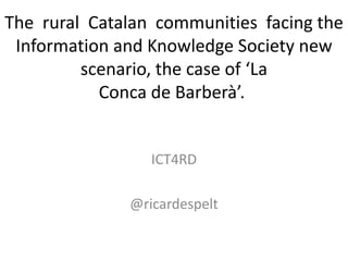 The rural Catalan communities facing the
 Information and Knowledge Society new
         scenario, the case of ‘La
           Conca de Barberà’.


                 ICT4RD

              @ricardespelt
 