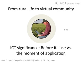 ICT4RD | Ricard Espelt
        From rural life to virtual community



                                                                            Hine




           ICT significance: Before its use vs.
              the moment of application
Hine, C. (2002) Etnografía virtual (2000) Traducció Ed. UOC, 2004.
 