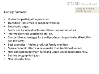 ICT4RD | Ricard Espelt
                                                             Conca de Barberà
Findings Summary:                                            ICT4RD Results


•   Horizontal participation processes.
•   Transition from email to social networking.
•   Embryonic stage.
•   Faster use by individual farmers than rural communities.
•   Intermediary role Leadership still on.
•   Competitive advantages for small producers in particular. (Flexibility
    and low cost).
•   Best examples - Adding producer family members.
•   More economic efforts in new media than traditional in ones.
•   New conception between rural and urban world: more proximity.
•   Beating geographical gaps.
•   Non Indicator Use.
 