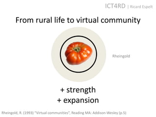 ICT4RD | Ricard Espelt

        From rural life to virtual community



                                                                   Rheingold




                                  + strength
                                 + expansion
Rheingold, R. (1993) “Virtual communities”, Reading MA: Addison-Wesley (p.5)
 