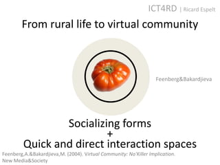 ICT4RD | Ricard Espelt
        From rural life to virtual community



                                                                   Feenberg&Bakardjieva




                 Socializing forms
                          +
         Quick and direct interaction spaces
Feenberg,A.&Bakardjieva,M. (2004). Virtual Community: No'Killer Implication.
New Media&Society
 