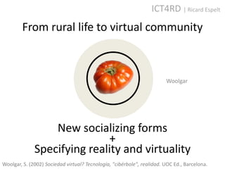ICT4RD | Ricard Espelt
        From rural life to virtual community



                                                                        Woolgar




                  New socializing forms
                             +
              Specifying reality and virtuality
Woolgar, S. (2002) Sociedad virtual? Tecnología, "cibérbole", realidad. UOC Ed., Barcelona.
 