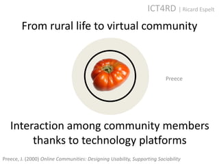 ICT4RD | Ricard Espelt
        From rural life to virtual community



                                                                          Preece




   Interaction among community members
        thanks to technology platforms
Preece, J. (2000) Online Communities: Designing Usability, Supporting Sociability
 