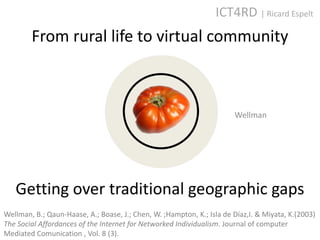 ICT4RD | Ricard Espelt
        From rural life to virtual community



                                                                       Wellman




   Getting over traditional geographic gaps
Wellman, B.; Qaun-Haase, A.; Boase, J.; Chen, W. ;Hampton, K.; Isla de Díaz,I. & Miyata, K.(2003)
The Social Affordances of the Internet for Networked Individualism. Journal of computer
Mediated Comunication , Vol. 8 (3).
 