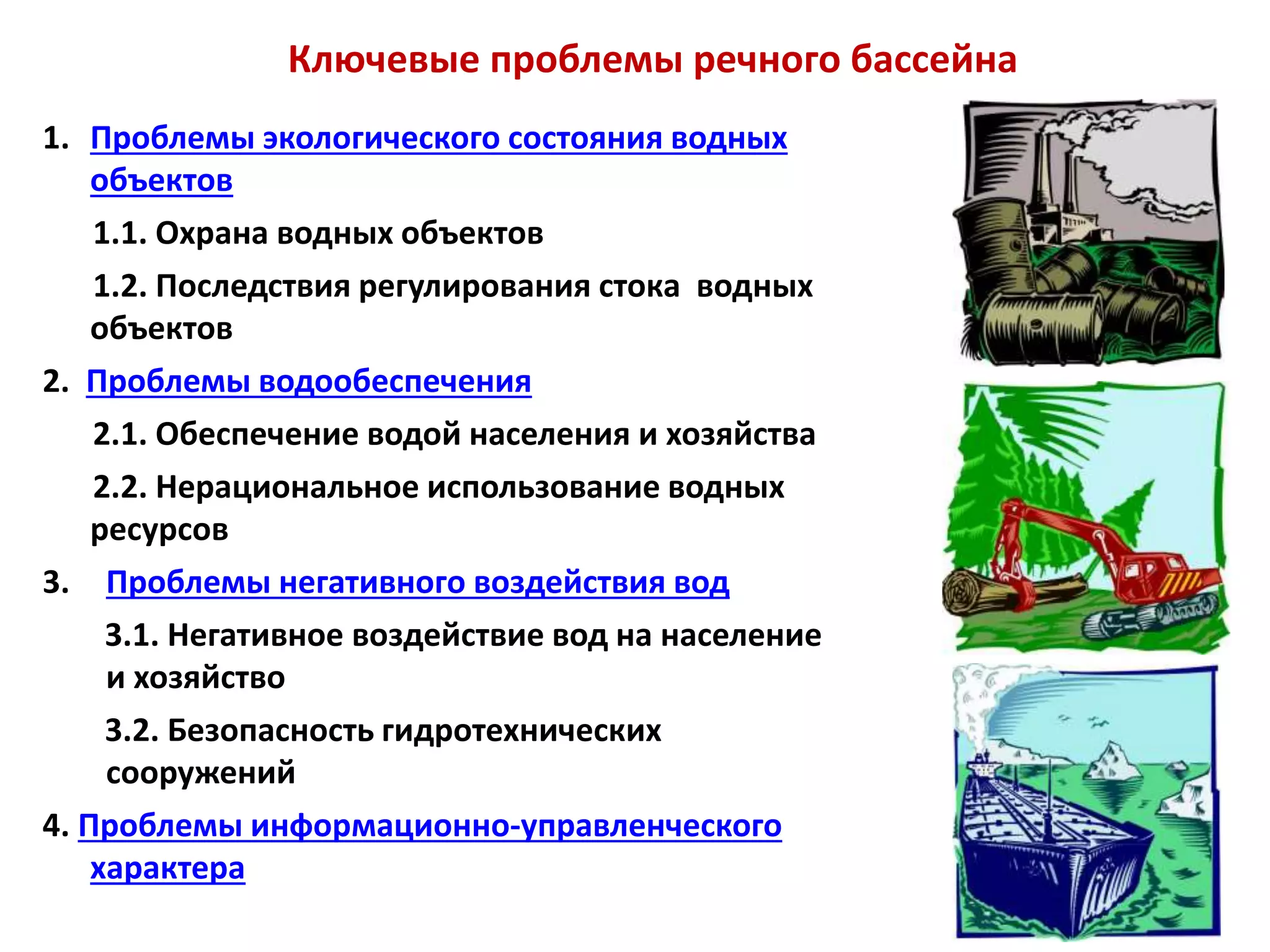 Ключевые проблемы речного бассейна
1. Проблемы экологического состояния водных
объектов
1.1. Охрана водных объектов
1.2. Последствия регулирования стока водных
объектов
2. Проблемы водообеспечения
2.1. Обеспечение водой населения и хозяйства
2.2. Нерациональное использование водных
ресурсов
3. Проблемы негативного воздействия вод
3.1. Негативное воздействие вод на население
и хозяйство
3.2. Безопасность гидротехнических
сооружений
4. Проблемы информационно-управленческого
характера
 