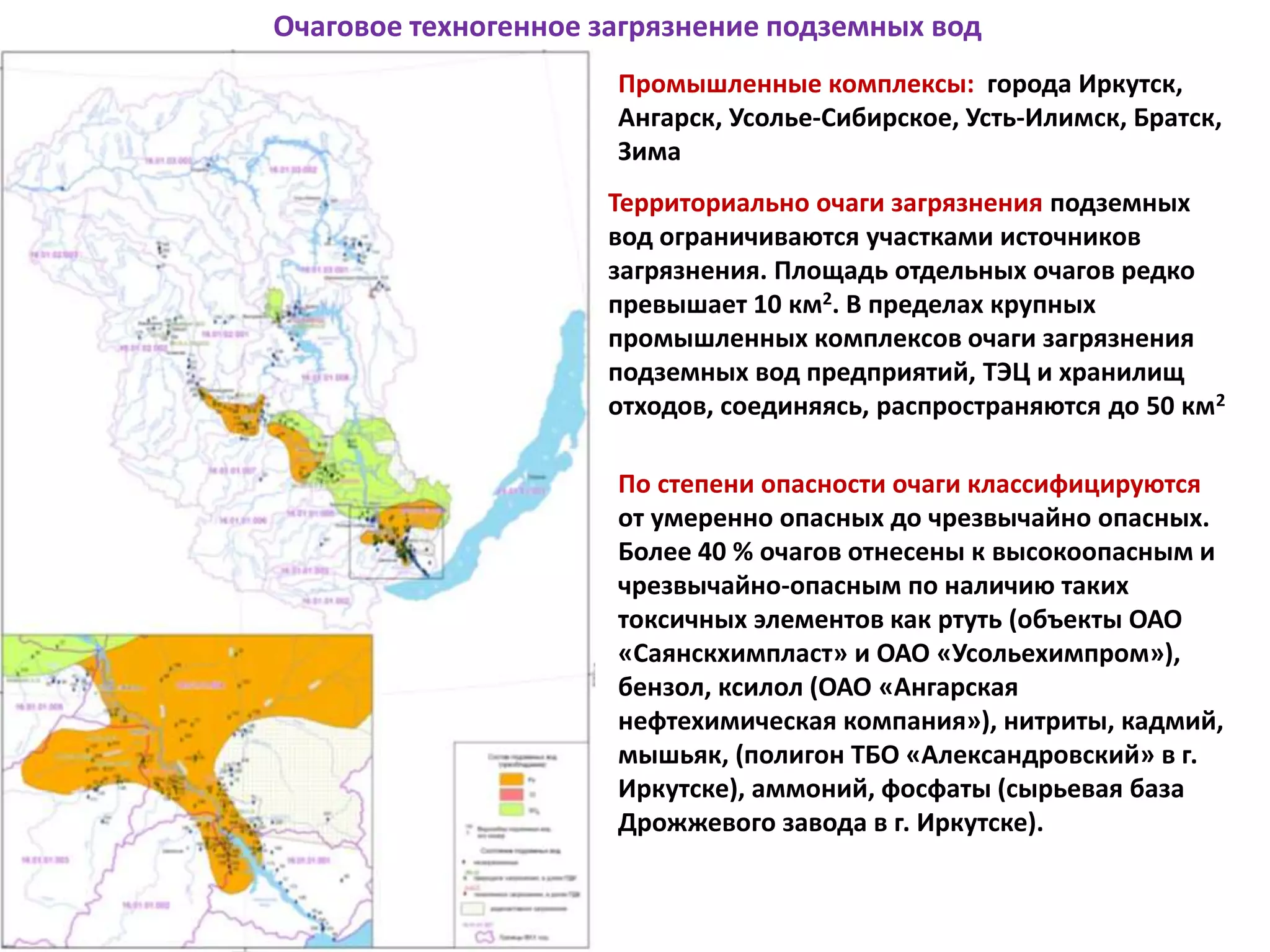 Очаговое техногенное загрязнение подземных вод
Промышленные комплексы: города Иркутск,
Ангарск, Усолье-Сибирское, Усть-Илимск, Братск,
Зима
Территориально очаги загрязнения подземных
вод ограничиваются участками источников
загрязнения. Площадь отдельных очагов редко
превышает 10 км2. В пределах крупных
промышленных комплексов очаги загрязнения
подземных вод предприятий, ТЭЦ и хранилищ
отходов, соединяясь, распространяются до 50 км2
По степени опасности очаги классифицируются
от умеренно опасных до чрезвычайно опасных.
Более 40 % очагов отнесены к высокоопасным и
чрезвычайно-опасным по наличию таких
токсичных элементов как ртуть (объекты ОАО
«Саянскхимпласт» и ОАО «Усольехимпром»),
бензол, ксилол (ОАО «Ангарская
нефтехимическая компания»), нитриты, кадмий,
мышьяк, (полигон ТБО «Александровский» в г.
Иркутске), аммоний, фосфаты (сырьевая база
Дрожжевого завода в г. Иркутске).
 