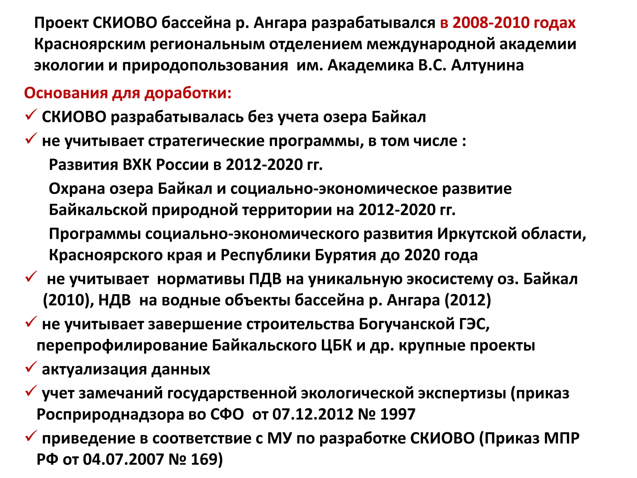 Проект СКИОВО бассейна р. Ангара разрабатывался в 2008-2010 годах
Красноярским региональным отделением международной академии
экологии и природопользования им. Академика В.С. Алтунина
Основания для доработки:
 СКИОВО разрабатывалась без учета озера Байкал
 не учитывает стратегические программы, в том числе :
Развития ВХК России в 2012-2020 гг.
Охрана озера Байкал и социально-экономическое развитие
Байкальской природной территории на 2012-2020 гг.
Программы социально-экономического развития Иркутской области,
Красноярского края и Республики Бурятия до 2020 года
 не учитывает нормативы ПДВ на уникальную экосистему оз. Байкал
(2010), НДВ на водные объекты бассейна р. Ангара (2012)
 не учитывает завершение строительства Богучанской ГЭС,
перепрофилирование Байкальского ЦБК и др. крупные проекты
 актуализация данных
 учет замечаний государственной экологической экспертизы (приказ
Росприроднадзора во СФО от 07.12.2012 № 1997
 приведение в соответствие с МУ по разработке СКИОВО (Приказ МПР
РФ от 04.07.2007 № 169)
 