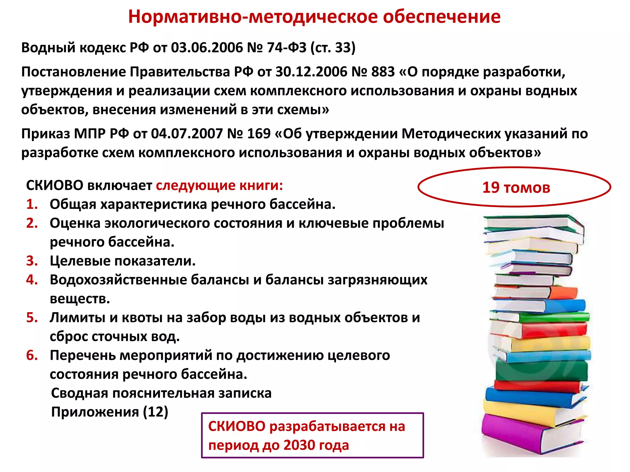 Нормативно-методическое обеспечение
Водный кодекс РФ от 03.06.2006 № 74-ФЗ (ст. 33)
Постановление Правительства РФ от 30.12.2006 № 883 «О порядке разработки,
утверждения и реализации схем комплексного использования и охраны водных
объектов, внесения изменений в эти схемы»
Приказ МПР РФ от 04.07.2007 № 169 «Об утверждении Методических указаний по
разработке схем комплексного использования и охраны водных объектов»
СКИОВО включает следующие книги:
1. Общая характеристика речного бассейна.
2. Оценка экологического состояния и ключевые проблемы
речного бассейна.
3. Целевые показатели.
4. Водохозяйственные балансы и балансы загрязняющих
веществ.
5. Лимиты и квоты на забор воды из водных объектов и
сброс сточных вод.
6. Перечень мероприятий по достижению целевого
состояния речного бассейна.
Сводная пояснительная записка
Приложения (12)
19 томов
СКИОВО разрабатывается на
период до 2030 года
 
