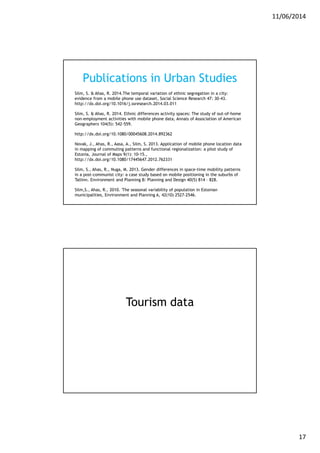 11/06/2014
17
Publications in Urban Studies
Silm, S. & Ahas, R. 2014.The temporal variation of ethnic segregation in a city:
evidence from a mobile phone use dataset, Social Science Research 47: 30-43.
http://dx.doi.org/10.1016/j.ssresearch.2014.03.011
Silm, S. & Ahas, R. 2014. Ethnic differences activity spaces: The study of out-of-home
non-employment activities with mobile phone data, Annals of Association of American
Geographers 104(5): 542-559.
http://dx.doi.org/10.1080/00045608.2014.892362
Novak, J., Ahas, R., Aasa, A., Silm, S. 2013. Application of mobile phone location data
in mapping of commuting patterns and functional regionalization: a pilot study of
Estonia, Journal of Maps 9(1): 10-15.,
http://dx.doi.org/10.1080/17445647.2012.762331
Silm, S., Ahas, R., Nuga, M. 2013. Gender differences in space-time mobility patterns
in a post-communist city: a case study based on mobile positioning in the suburbs of
Tallinn. Environment and Planning B: Planning and Design 40(5) 814 – 828.
Silm,S., Ahas, R., 2010. 'The seasonal variability of population in Estonian
municipalities, Environment and Planning A, 42(10) 2527-2546.
Tourism data
 