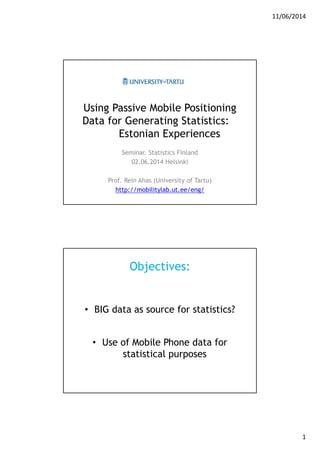 11/06/2014
1
Using Passive Mobile Positioning
Data for Generating Statistics:
Estonian Experiences
Seminar. Statistics Finland
02.06.2014 Helsinki
Prof. Rein Ahas (University of Tartu)
http://mobilitylab.ut.ee/eng/
Objectives:
• BIG data as source for statistics?
• Use of Mobile Phone data for
statistical purposes
 