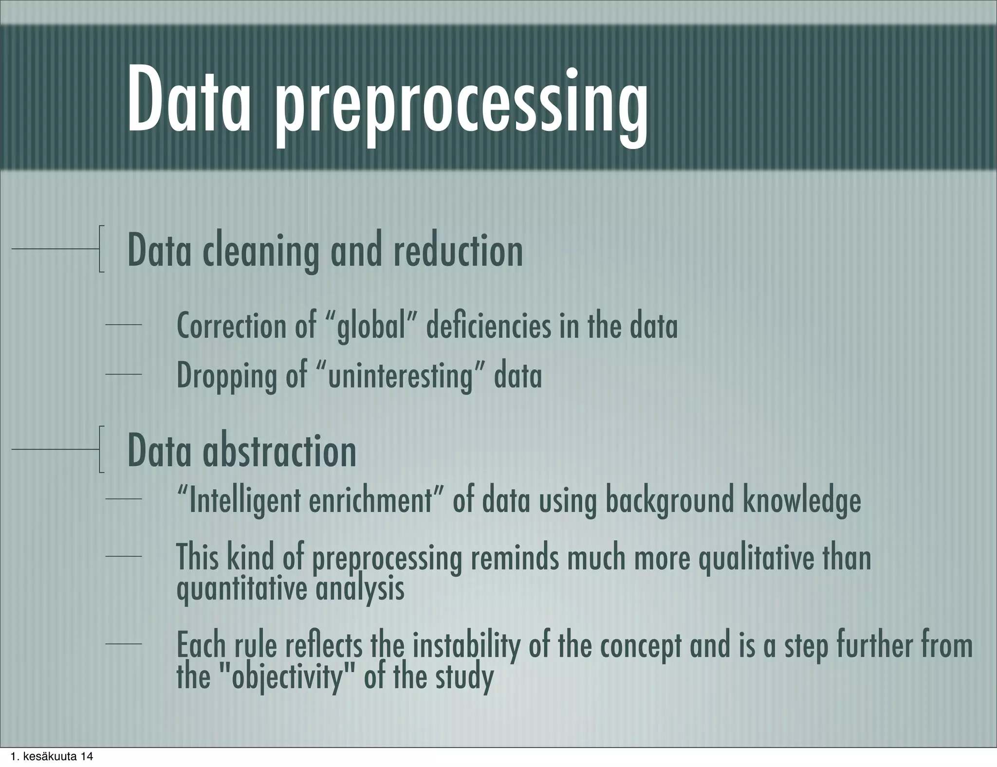 Data preprocessing
Data cleaning and reduction
Correction of “global” deﬁciencies in the data
Dropping of “uninteresting” data
Data abstraction
“Intelligent enrichment” of data using background knowledge
This kind of preprocessing reminds much more qualitative than
quantitative analysis
Each rule reﬂects the instability of the concept and is a step further from
the "objectivity" of the study
1. kesäkuuta 14
 