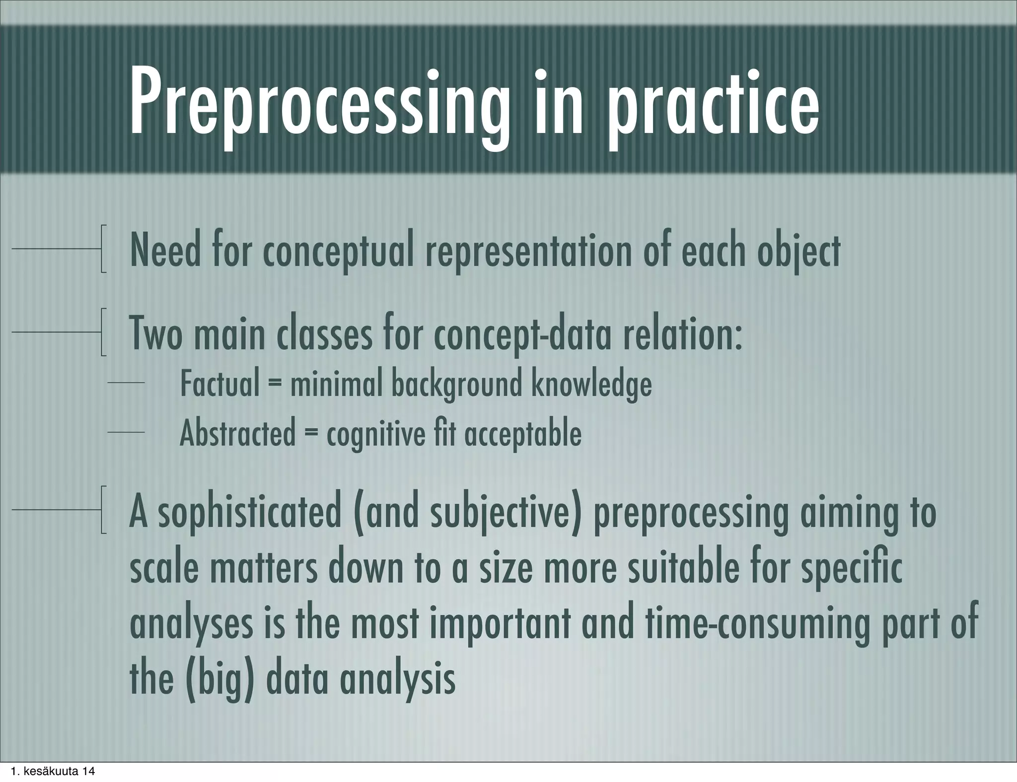 Preprocessing in practice
Need for conceptual representation of each object
Two main classes for concept-data relation:
Factual = minimal background knowledge
Abstracted = cognitive ﬁt acceptable
A sophisticated (and subjective) preprocessing aiming to
scale matters down to a size more suitable for speciﬁc
analyses is the most important and time-consuming part of
the (big) data analysis
1. kesäkuuta 14
 