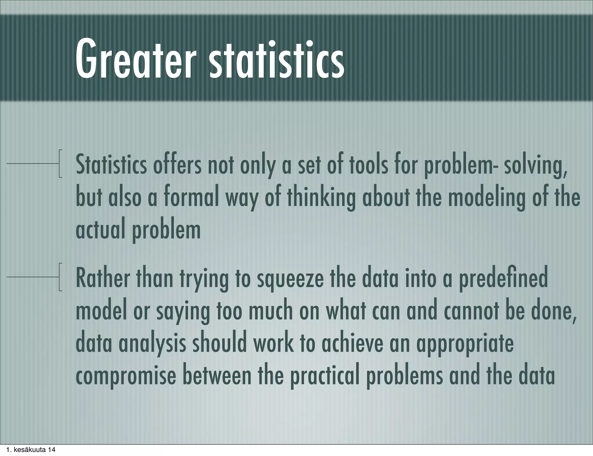 Greater statistics
Statistics offers not only a set of tools for problem- solving,
but also a formal way of thinking about the modeling of the
actual problem
Rather than trying to squeeze the data into a predeﬁned
model or saying too much on what can and cannot be done,
data analysis should work to achieve an appropriate
compromise between the practical problems and the data
1. kesäkuuta 14
 