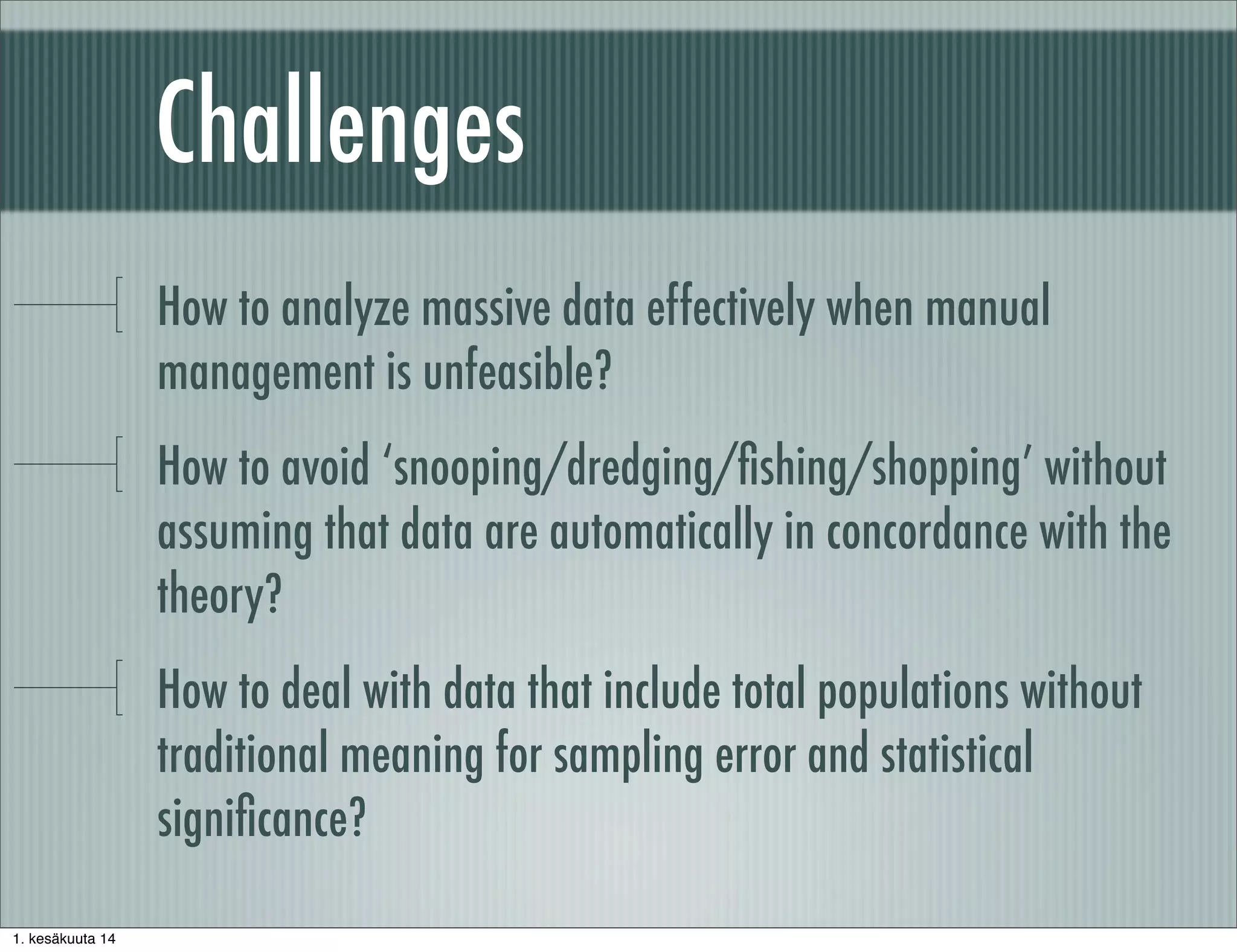 Challenges
How to analyze massive data effectively when manual
management is unfeasible?
How to avoid ‘snooping/dredging/ﬁshing/shopping’ without
assuming that data are automatically in concordance with the
theory?
How to deal with data that include total populations without
traditional meaning for sampling error and statistical
signiﬁcance?
1. kesäkuuta 14
 