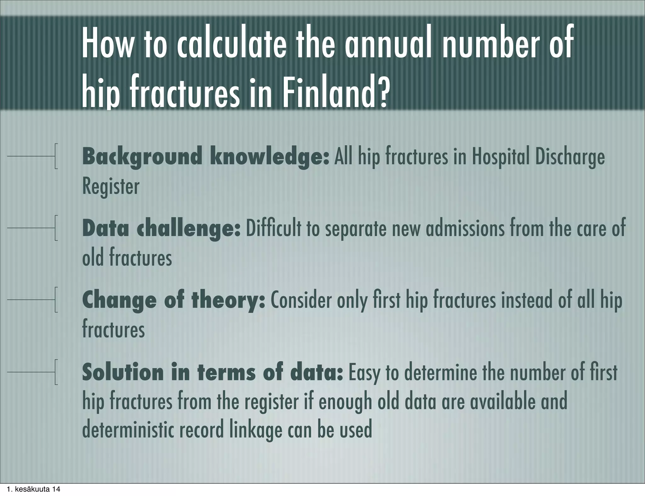 How to calculate the annual number of
hip fractures in Finland?
Background knowledge: All hip fractures in Hospital Discharge
Register
Data challenge: Difﬁcult to separate new admissions from the care of
old fractures
Change of theory: Consider only ﬁrst hip fractures instead of all hip
fractures
Solution in terms of data: Easy to determine the number of ﬁrst
hip fractures from the register if enough old data are available and
deterministic record linkage can be used
1. kesäkuuta 14
 