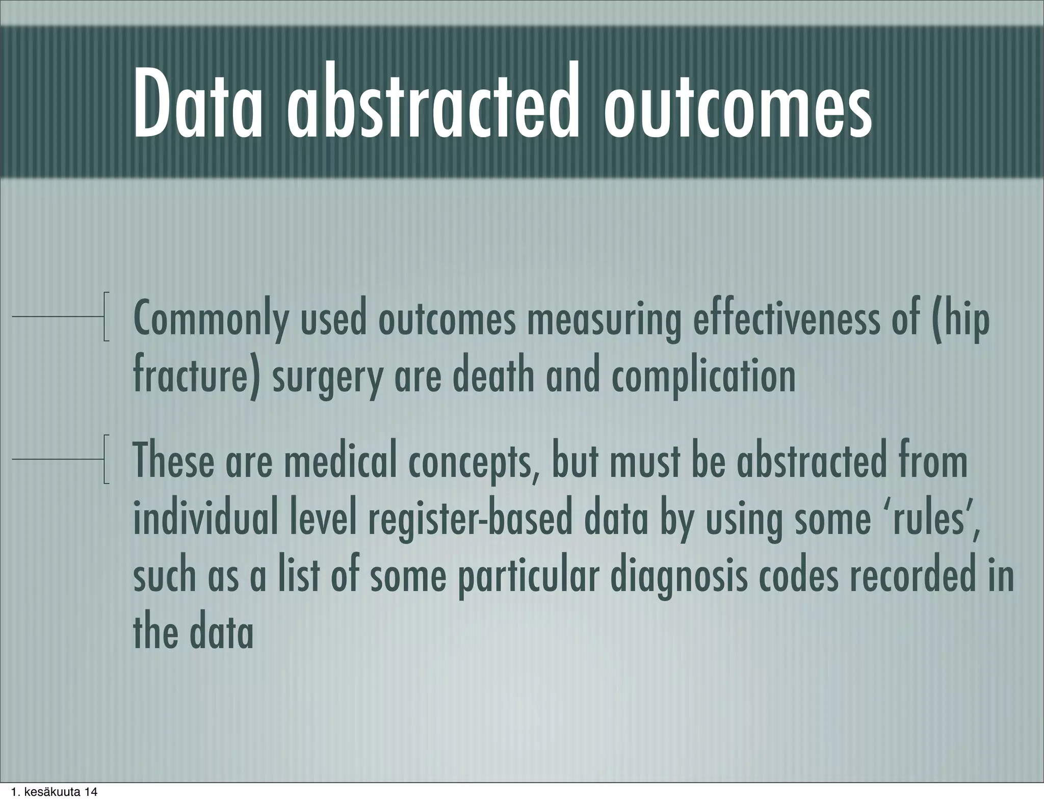 Data abstracted outcomes
Commonly used outcomes measuring effectiveness of (hip
fracture) surgery are death and complication
These are medical concepts, but must be abstracted from
individual level register-based data by using some ‘rules’,
such as a list of some particular diagnosis codes recorded in
the data
1. kesäkuuta 14
 