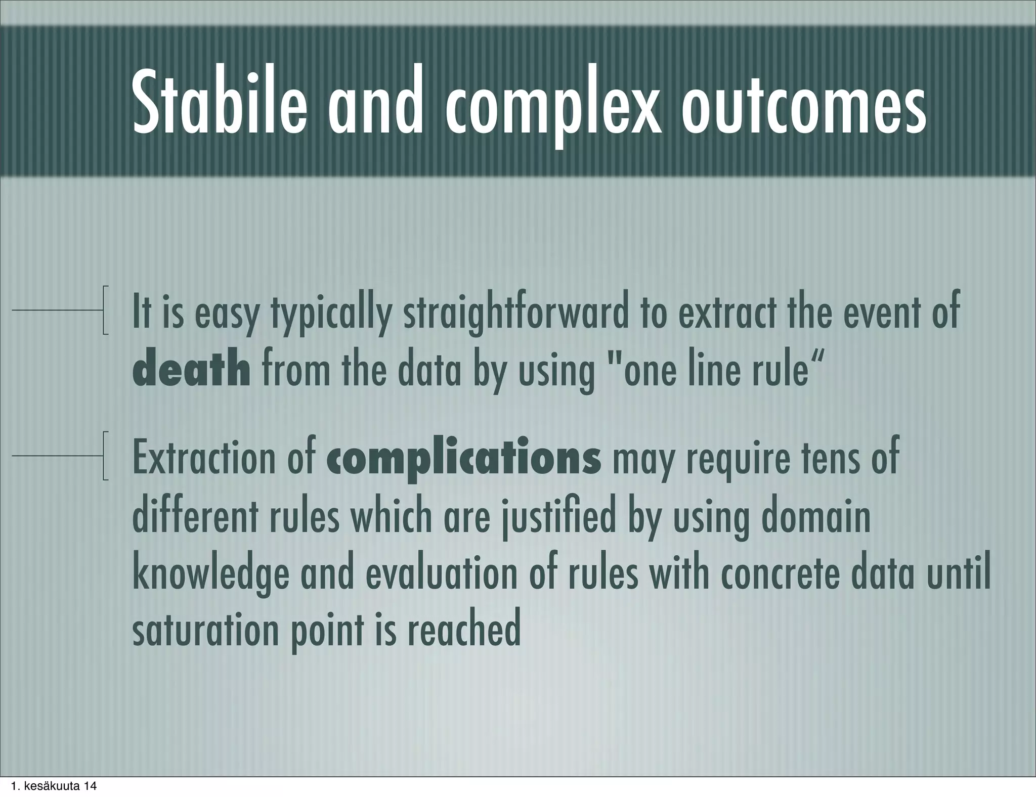 Stabile and complex outcomes
It is easy typically straightforward to extract the event of
death from the data by using "one line rule“
Extraction of complications may require tens of
different rules which are justiﬁed by using domain
knowledge and evaluation of rules with concrete data until
saturation point is reached
1. kesäkuuta 14
 