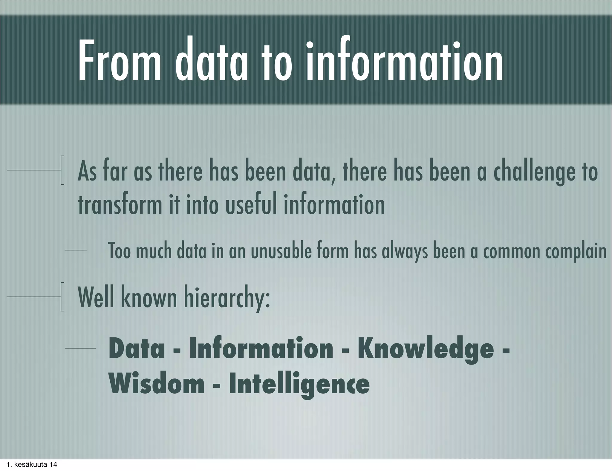 From data to information
As far as there has been data, there has been a challenge to
transform it into useful information
Too much data in an unusable form has always been a common complain
Well known hierarchy:
Data - Information - Knowledge -
Wisdom - Intelligence
1. kesäkuuta 14
 