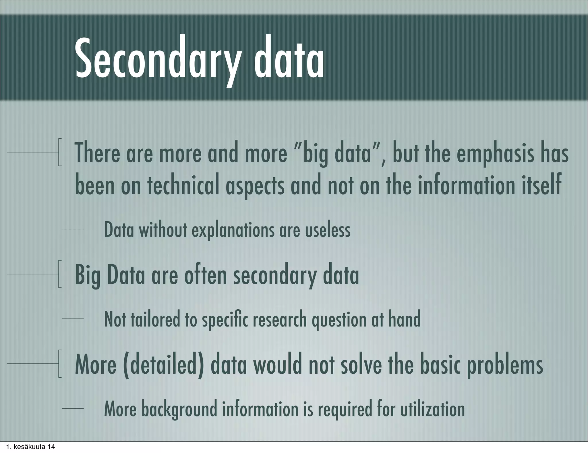 Secondary data
There are more and more ”big data”, but the emphasis has
been on technical aspects and not on the information itself
Data without explanations are useless
Big Data are often secondary data
Not tailored to speciﬁc research question at hand
More (detailed) data would not solve the basic problems
More background information is required for utilization
1. kesäkuuta 14
 