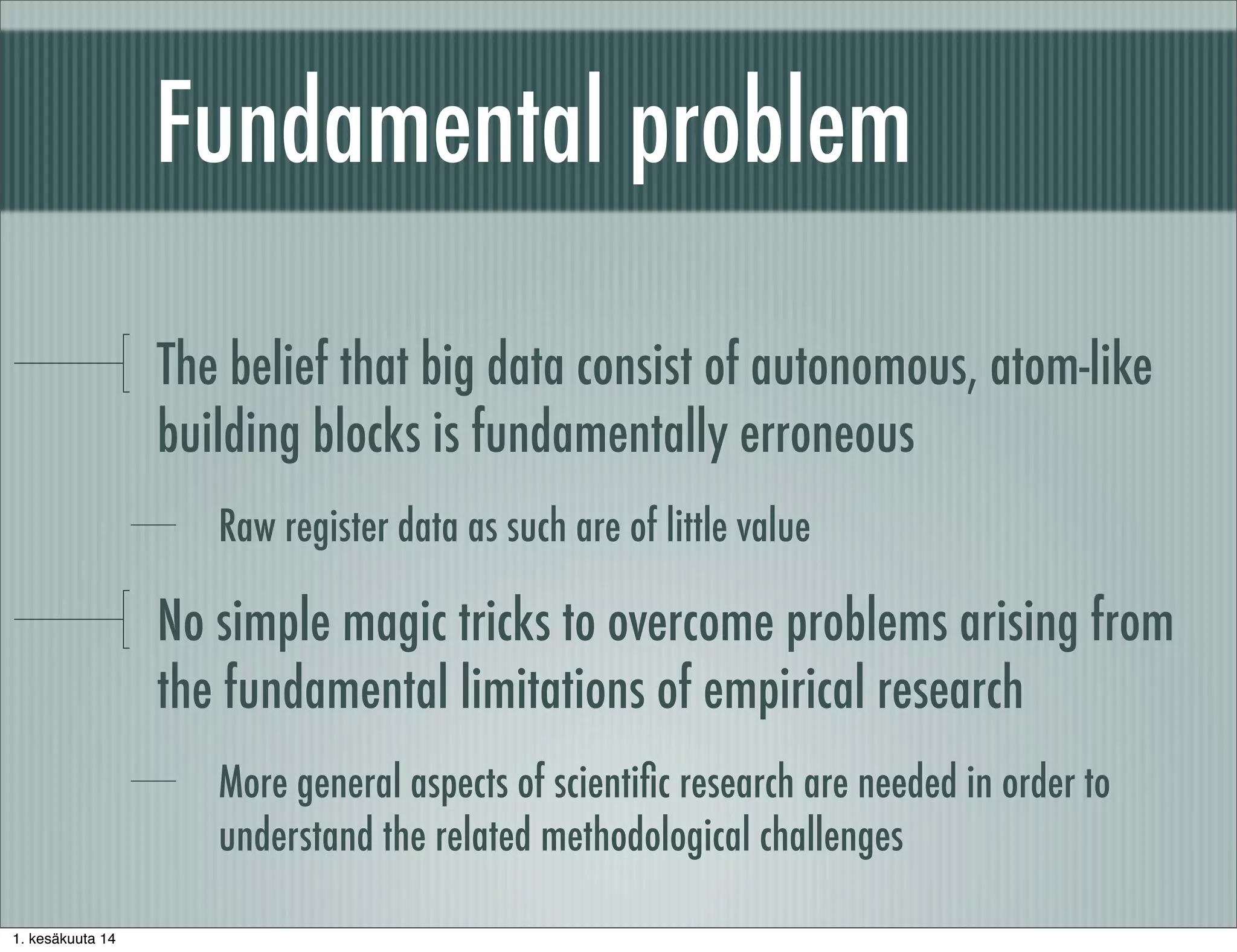 Fundamental problem
The belief that big data consist of autonomous, atom-like
building blocks is fundamentally erroneous
Raw register data as such are of little value
No simple magic tricks to overcome problems arising from
the fundamental limitations of empirical research
More general aspects of scientiﬁc research are needed in order to
understand the related methodological challenges
1. kesäkuuta 14
 