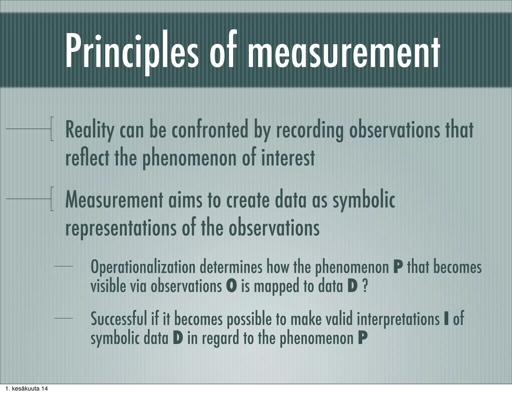 Principles of measurement
Reality can be confronted by recording observations that
reﬂect the phenomenon of interest
Measurement aims to create data as symbolic
representations of the observations
Operationalization determines how the phenomenon P that becomes
visible via observations O is mapped to data D ?
Successful if it becomes possible to make valid interpretations I of
symbolic data D in regard to the phenomenon P
1. kesäkuuta 14
 