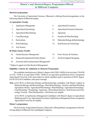 2
for Post Graduate Programmes
Master’s and Doctoral Degree Programmes Offered
in Different Campuses
Doctoral programmes
The University of Agricultural Sciences, Dharwad is offering Doctoral programmes in the
followingsubjects at Dharwad campus.
A) Agriculture Faculty
1. Agribusines Managemnet 2. Agricultural Economics
3. Agricultural Entomology 4. Agricultural Extension Education
5. Agricultural Microbiology 6. Agronomy
7. Crop Physiology 8. Genetics & Plant Breeding
9. Horticulture 10. Molecular Biology &Biotechnology
11. Plant Pathology 12. Seed Science & Technology
13. Soil Science
B) Home Science Faculty
14. Family Resource Management 15. Food Science & Nutrition
16. Human Development & Family Studies 17. Textile &Apparel Designing
18. Extension and Communication Management*
* Subject to approval of the Board of Management
Eligibility Criteria for Admission to Doctoral Programmes
The candidate should possess a Master’s degree with CGPA/ OGPAof not less than 2.50/4.00
or 6.50 / 10.00 or an equivalent CGPA / OGPA or an equivalent qualification from a recognized
Agricultural University in the same subject in which candidate seeks to specialize in Ph.D. degree.
For SC/ST/Cat-I Candidates, mere pass is enough.
Note :i) For Ph.D. in Molecular Biology and Biotechnology, candidates with Master’s degree in
Molecular Biology and Biotechnology / Plant Biotechnology / Genetics and Plant Breeding/
Agricultural Botany / Agricultural Microbiology / Plant Pathology / Agricultural Entomology /
Crop Physiology / Nematology /Agronomy / Horticultural Sciences / Seed Science and Tech-
nology/ Forestry / Plant Biochemistry / Soil Science are eligible.
ii) For Ph.D. in Agribusiness Management Candidates with Master's degree in Agricultural
Marketing and Co-op./Agricultural Economics/Agribusiness Management froma recognized
Agricultural University are eligible.
Master’s programmes
The University ofAgricultural Sciences, Dharwad is offering Master’s programmes in the fol-
lowing subjects at Dharwad, Sirsi and Bijapur Campuses.
 