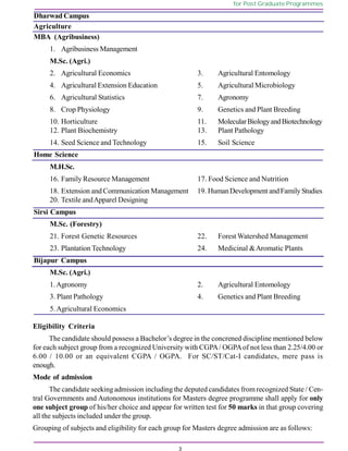 3
for Post Graduate Programmes
Dharwad Campus
Agriculture
MBA (Agribusiness)
1. Agribusiness Management
M.Sc. (Agri.)
2. Agricultural Economics 3. Agricultural Entomology
4. Agricultural Extension Education 5. Agricultural Microbiology
6. Agricultural Statistics 7. Agronomy
8. Crop Physiology 9. Genetics and Plant Breeding
10. Horticulture 11. MolecularBiologyandBiotechnology
12. Plant Biochemistry 13. Plant Pathology
14. Seed Science and Technology 15. Soil Science
Home Science
M.H.Sc.
16. Family Resource Management 17. Food Science and Nutrition
18. Extension and Communication Management 19. HumanDevelopment andFamily Studies
20. Textile andApparel Designing
Sirsi Campus
M.Sc. (Forestry)
21. Forest Genetic Resources 22. Forest Watershed Management
23. Plantation Technology 24. Medicinal &Aromatic Plants
Bijapur Campus
M.Sc. (Agri.)
1.Agronomy 2. Agricultural Entomology
3. Plant Pathology 4. Genetics and Plant Breeding
5.Agricultural Economics
Eligibility Criteria
The candidate should possess a Bachelor’s degree in the concrened discipline mentioned below
for each subject group from a recognized University with CGPA/ OGPAof not less than 2.25/4.00 or
6.00 / 10.00 or an equivalent CGPA / OGPA. For SC/ST/Cat-I candidates, mere pass is
enough.
Mode of admission
The candidate seekingadmission including the deputed candidates fromrecognized State / Cen-
tral Governments and Autonomous institutions for Masters degree programme shall apply for only
one subject group of his/her choice and appear for written test for 50 marks in that group covering
all the subjects included under the group.
Grouping of subjects and eligibility for each group for Masters degree admission are as follows:
 