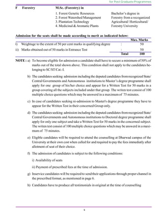 5
for Post Graduate Programmes
F Forestry M.Sc. (Forestry) in
1. Forest Genetic Resources Bachelor’s degree in
2. Forest Watershed Management Forestry from a recoganized
3. Plantation Technology Agricultural/ Horticultural/
4. Medicinal &Aromatic Plants Forestry University
Admission for the seats shall be made according to merit as indicated below:
Max. Marks
i) Weightage to the extent of 50 per cent marks in qualifying degree : 50
ii) Marks obtained out of 50 marks in Entrance Test : 50
Total 100
NOTE: a) To become eligible for admission a candidate shall have to secure a minimum of 50% of
marks out of the total shown above. This condition shall not apply to the candidates be-
longingto SC/ST/Cat.-I.
b) The candidatesseeking admission includingthe deputed candidates fromrecognized State/
Central Governments andAutonomous institutions to Master’s degree programme shall
apply for one group of his/her choice and appear for a Written Test for 50 marks in a
group covering all the subjects included under that group. The writen test consist of 100
multiple choice questions which may be answerd in a maximum of 75 minutes.
c) In case of candidates seeking re-admission to Master's degree programme they have to
appear for the Written Test in their concerned Group only.
d) The candidatesseeking admission includingthe deputed candidates fromrecognized State/
Central Governments and Autonomous institutions to Doctoral degree programme shall
apply for only one subject and take a Written Test for 50 marks in the concerned subject.
The writen test consist of 100 multiple choice questions which may be answerd in a maxi-
mum of 75 minutes.
e) Eligible candidates will be required to attend the counselling at Dharwad campus of the
University at their own cost when called for and required to pay the fees immediatly after
allotment of seat of their choice.
f) The admission of candidates is subject to the following conditions:
i) Availability of seats
ii) Payment of prescribed fees at the time of admission.
g) Inservice candidates will be required to send their applications through proper channel in
the prescribed format, as mentioned in page 6.
h) Candidates have to produce all testimonials in original at the time of counselling
 