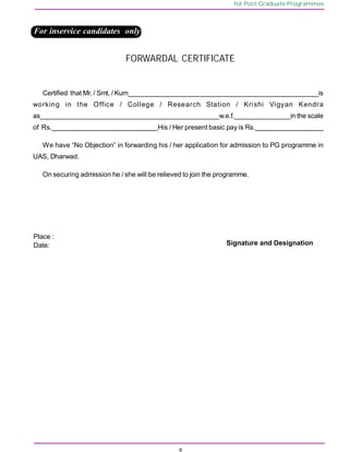 6
for Post Graduate Programmes
Certified that Mr. / Smt. / Kum___________________________________________________is
working in the Office / College / Research Station / Krishi Vigyan Kendra
as________________________________________________w.e.f._______________in the scale
of Rs.____________________________His / Her present basic pay is Rs.__________________
We have “No Objection” in forwarding his / her application for admission to PG programme in
UAS, Dharwad.
On securing admission he / she will be relieved to join the programme.
Place :
Date: Signature and Designation
For inservice candidates only
FORWARDAL CERTIFICATE
 