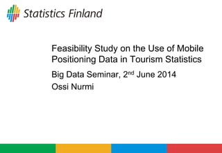 Feasibility Study on the Use of Mobile
Positioning Data in Tourism Statistics
Big Data Seminar, 2nd June 2014
Ossi Nurmi
 
