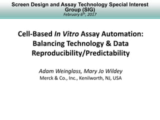 Screen Design and Assay Technology Special Interest
Group (SIG)
February 6th, 2017
Cell-Based In Vitro Assay Automation:
Balancing Technology & Data
Reproducibility/Predictability
Adam Weinglass, Mary Jo Wildey
Merck & Co., Inc., Kenilworth, NJ, USA
 