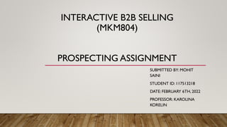 INTERACTIVE B2B SELLING
(MKM804)
PROSPECTING ASSIGNMENT
SUBMITTED BY: MOHIT
SAINI
STUDENT ID: 117513218
DATE: FEBRUARY 6TH, 2022
PROFESSOR: KAROLINA
KORELIN
 