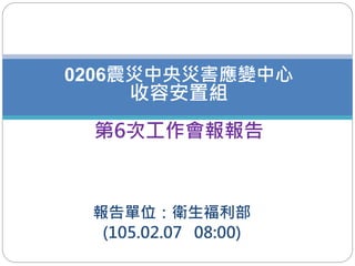 報告單位：衛生福利部
(105.02.07 08:00)
0206震災中央災害應變中心
收容安置組
第6次工作會報報告
1
 