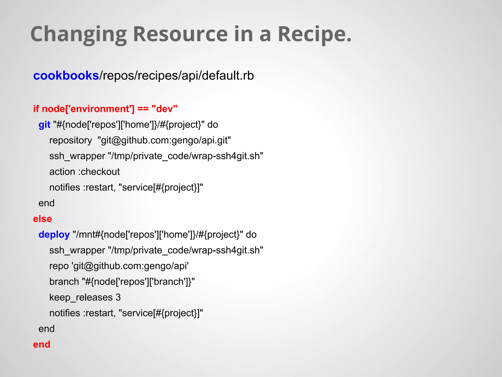 Changing Resource in a Recipe.
cookbooks/repos/recipes/api/default.rb
if node['environment'] == "dev"
git "#{node['repos']['home']}/#{project}" do
repository "git@github.com:gengo/api.git"
ssh_wrapper "/tmp/private_code/wrap-ssh4git.sh"
action :checkout
notifies :restart, "service[#{project}]"
end
else
deploy "/mnt#{node['repos']['home']}/#{project}" do
ssh_wrapper "/tmp/private_code/wrap-ssh4git.sh"
repo 'git@github.com:gengo/api'
branch "#{node['repos']['branch']}"
keep_releases 3
notifies :restart, "service[#{project}]"
end
end
 