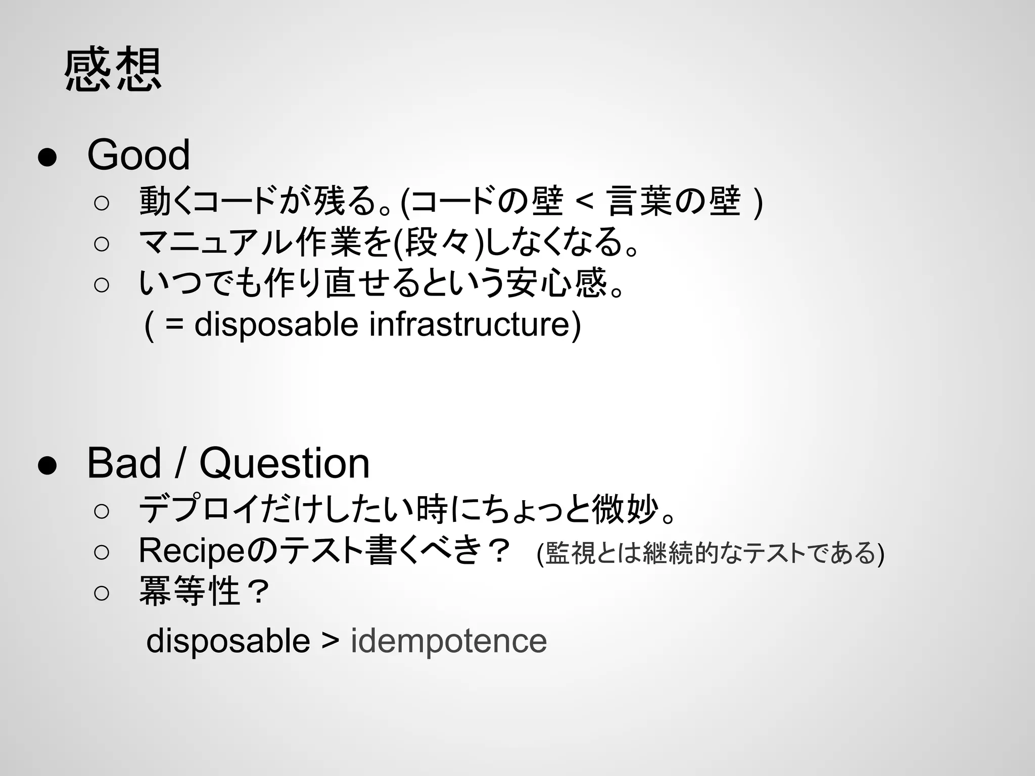 感想
● Good
○ 動くコードが残る。(コードの壁 < 言葉の壁 )
○ マニュアル作業を(段々)しなくなる。
○ いつでも作り直せるという安心感。
( = disposable infrastructure)
● Bad / Question
○ デプロイだけしたい時にちょっと微妙。
○ Recipeのテスト書くべき？ (監視とは継続的なテストである)
○ 冪等性？
disposable > idempotence
 