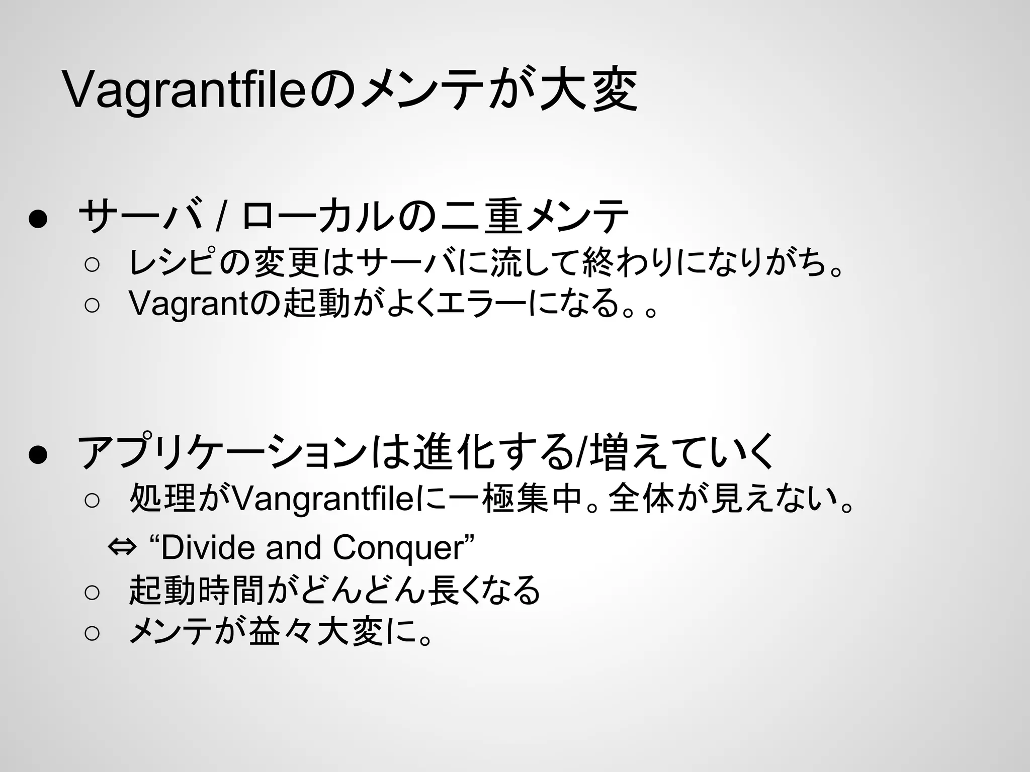 Vagrantfileのメンテが大変
● サーバ / ローカルの二重メンテ
○ レシピの変更はサーバに流して終わりになりがち。
○ Vagrantの起動がよくエラーになる。。
● アプリケーションは進化する/増えていく
○ 処理がVangrantfileに一極集中。全体が見えない。
　⇔ “Divide and Conquer”
○ 起動時間がどんどん長くなる
○ メンテが益々大変に。
 