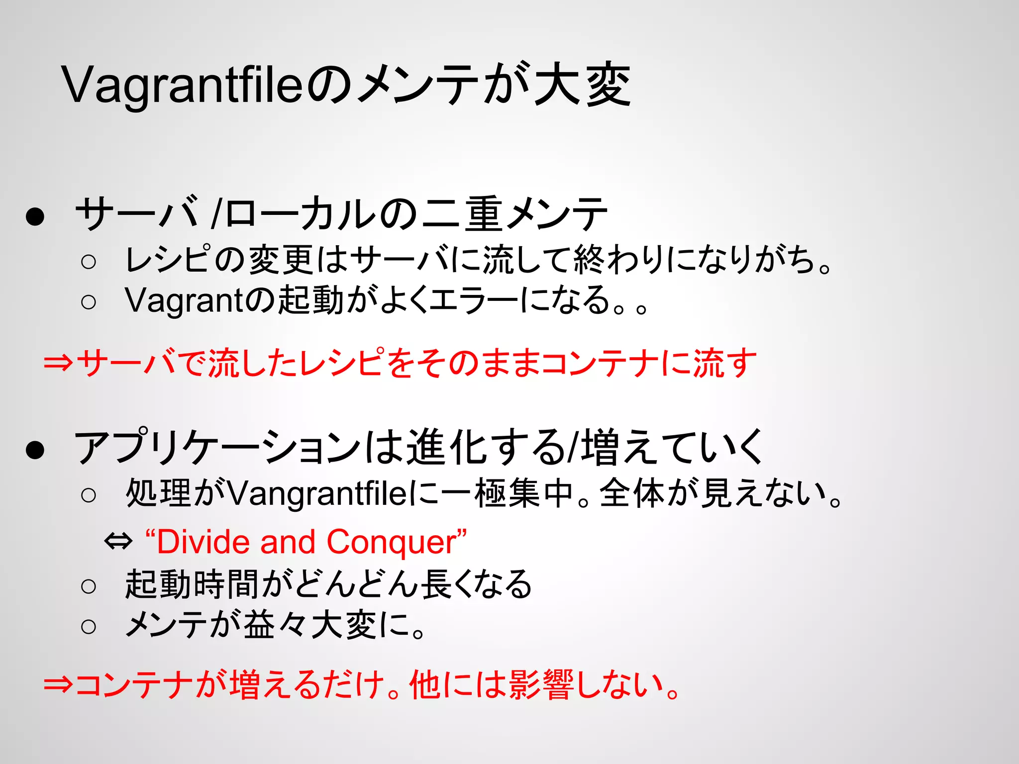 Vagrantfileのメンテが大変
● サーバ /ローカルの二重メンテ
○ レシピの変更はサーバに流して終わりになりがち。
○ Vagrantの起動がよくエラーになる。。
● アプリケーションは進化する/増えていく
○ 処理がVangrantfileに一極集中。全体が見えない。
　⇔ “Divide and Conquer”
○ 起動時間がどんどん長くなる
○ メンテが益々大変に。
⇒サーバで流したレシピをそのままコンテナに流す
⇒コンテナが増えるだけ。他には影響しない。
 