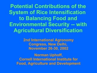 Potential Contributions of the System of Rice Intensification  to Balancing Food and Environmental Security -- with Agricultural Diversification 2nd International Agronomy Congress, New Delhi,  November 26-30, 2002 Norman Uphoff, Cornell International Institute for Food, Agriculture and Development 