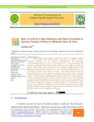 American Transactions on
Engineering & Applied Sciences
http://TuEngr.com/ATEAS
Role of 2,4-D on Callus Induction and Shoot Formation to
Increase Number of Shoot in Miniature Rose In Vitro
Anchalee Jala
a*
a
Department of Biotechnology, Faculty of Science and Technology, Thammasat University Pathumtani,
12121
A R T I C L E I N F O A B S T R A C T
Article history:
Received February 28, 2014
Received in revised form
June 11, 2014
Accepted June, 20 2014
Available online
June 24, 2014
Keywords:
Mini rose;
Duncan’s New
Multiple Range Test;
NAA;
BA.
Stem node with axillary bud were used as explants. These
explants cultured on MS medium supplemented with different
concentrations of (0.1, 0.2, 0.5, 2, 5, 10 mg/l) 2,4-D. It was found that MS
medium supplemented with 0.5 mg/l 2,4-D gave the highest number of
green callus. The callus cultured on MS medium supplemented with
different combination of NAA (0.1, 0.5, 1.0, 2.0 mg/l) and BA (0.1, 0.5, 1.0,
2.0 mg/l) to form new shoot and root. The result showed that the
highest number of young shoots was induced from callus when cultured
callus on MS medium supplemented with 1.0 mg/l NAA and 1.0 mg/l BA.
When subcultured all new shoots with the same size to MS medium
supplemented with different concentration of (0.5 and 1.0 mg/l) NAA and
(0.5 and 1.0 mg/l) BA, and (0.1, 0.5 and 1.0 mg/l) 2,4- D for 6 weeks. The
result was significant difference (P≤0.5) when compared the average
height of plant and percentage of root formation, but their duration time
for flowering were not significant different.
2014 Am. Trans. Eng. Appl. Sci.
1. Introduction
A miniature roses are true roses with perfectly placed in a pink pail. The metal pail is
embossed with a delicate floral pattern. Most mini roses also have smaller flowers than standard
2014 American Transactions on Engineering & Applied Sciences.
*Corresponding author (Anchalee Jala). Tel/Fax: +66-2-5644440-59 Ext. 2450. E-mail
address: anchaleejala@yahoo.com. 2014. American Transactions on Engineering &
Applied Sciences. Volume 3 No.3 ISSN 2229-1652 eISSN 2229-1660 Online Available
at http://TuEngr.com/ATEAS/V03/0207.pdf.
207
 