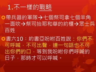 帶兵器的軍隊七個祭司拿七個羊角
一面吹祭司抬耶和華的約櫃眾士兵
百姓
書六10︰約書亞吩咐百姓說：你們不
可呼喊，不可出聲，連一句話也不可
出你們的口，等到我吩咐你們呼喊的
日子，那時才可以呼喊。
1.不一樣的戰略
 