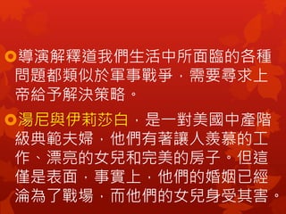 導演解釋道我們生活中所面臨的各種
問題都類似於軍事戰爭，需要尋求上
帝給予解決策略。
湯尼與伊莉莎白，是一對美國中產階
級典範夫婦，他們有著讓人羨慕的工
作、漂亮的女兒和完美的房子。但這
僅是表面，事實上，他們的婚姻已經
淪為了戰場，而他們的女兒身受其害。
 