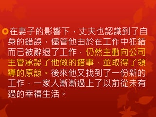在妻子的影響下，丈夫也認識到了自
身的錯誤，儘管他由於在工作中犯錯
而已被辭退了工作，仍然主動向公司
主管承認了他做的錯事，並取得了領
導的原諒。後來他又找到了一份新的
工作，一家人漸漸過上了以前從未有
過的幸福生活。
 