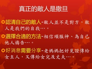 真正的敵人是撒旦
認清自己的敵人-敵人並不是對方，敵
人是我們的自我…。
選擇合適的方法-相信順服神、為自己
他人禱告…。
好消息需要分享-老媽媽把好見證傳給
女主人，又傳給女兒及丈夫…。
 