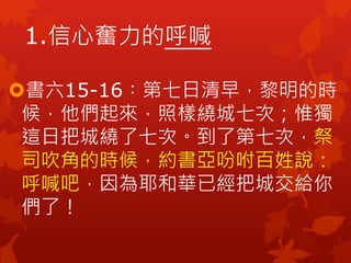 書六15-16︰第七日清早，黎明的時
候，他們起來，照樣繞城七次；惟獨
這日把城繞了七次。到了第七次，祭
司吹角的時候，約書亞吩咐百姓說：
呼喊吧，因為耶和華已經把城交給你
們了！
1.信心奮力的呼喊
 
