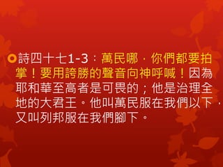 詩四十七1-3︰萬民哪，你們都要拍
掌！要用誇勝的聲音向神呼喊！因為
耶和華至高者是可畏的；他是治理全
地的大君王。他叫萬民服在我們以下，
又叫列邦服在我們腳下。
 