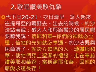 代下廿20-21︰次日清早，眾人起來
往提哥亞的曠野去。出去的時候，約沙
法站著說：猶大人和耶路撒冷的居民哪，
要聽我說：信耶和華─你們的神就必立
穩；信他的先知就必亨通。約沙法既與
民商議了，就設立歌唱的人，頌讚耶和
華，使他們穿上聖潔的禮服，走在軍前
讚美耶和華說：當稱謝耶和華，因他的
慈愛永遠長存！
2.歌唱讚美敗仇敵
 