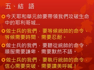 五、結 語
今天耶和華元帥要帶領我們攻破生命
中的耶利哥城…
做士兵的我們，要等候統帥的命令，
等候需要時間、需要忍耐。
做士兵的我們，要聽從統帥的命令，
順服需要謙卑、需要默然不語。
做士兵的我們，要執行統帥的命令，
信心需要突破、需要讚美呼喊！
 
