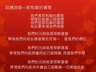 回應詩歌--耶和華的軍隊
我們是耶和華的軍隊
得勝的旌旗已經展開
我們是耶和華的軍隊
祂必要率領我們得勝
我們的元帥就是耶穌基督
帶領我們向前在基督裡合而為一 是我們的標記
我們的元帥就是耶穌基督
帶領我們向前榮耀同在已經降臨 充滿我們中間
我們的元帥就是耶穌基督
帶領我們向前羔羊寶血已經戰勝一切黑暗仇敵
 